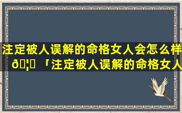 注定被人误解的命格女人会怎么样 🦋 「注定被人误解的命格女人怎么办」